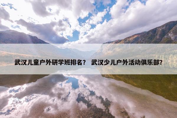 武汉儿童户外研学班排名? 武汉少儿户外活动俱乐部? 武汉儿童户外研学班排名? 武汉少儿户外活动俱乐部?