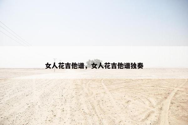 女人花吉他谱,女人花吉他谱独奏 女人花吉他谱,女人花吉他谱独奏