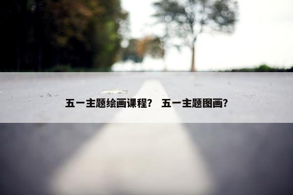五一主题绘画课程？ 五一主题图画？