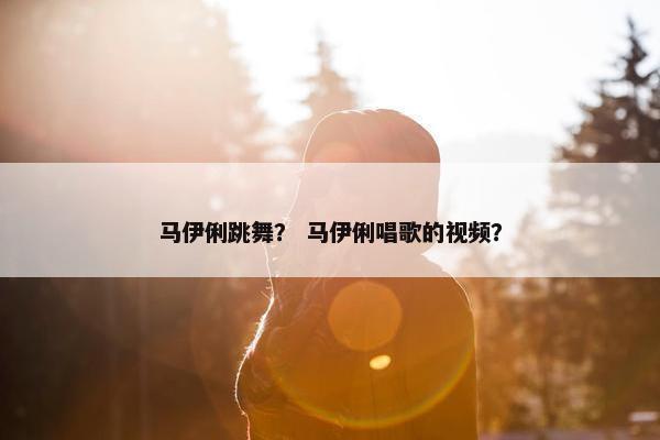 马伊俐跳舞? 马伊俐唱歌的视频? 马伊俐跳舞? 马伊俐唱歌的视频?