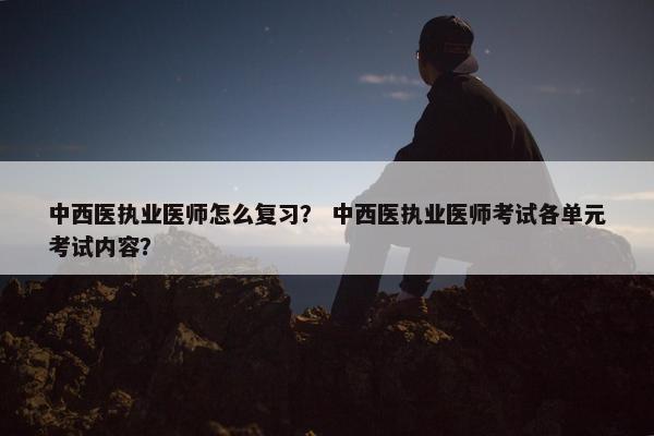 中西医执业医师怎么复习？ 中西医执业医师考试各单元考试内容？