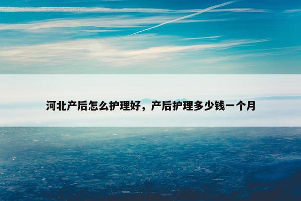 河北产后怎么护理好,产后护理多少钱一个月 河北产后怎么护理好,产后护理多少钱一个月