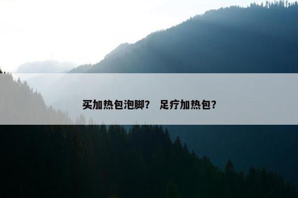 买加热包泡脚? 足疗加热包? 买加热包泡脚? 足疗加热包?