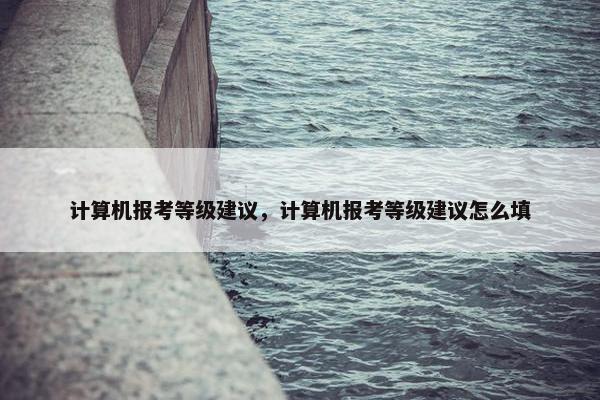 计算机报考等级建议，计算机报考等级建议怎么填