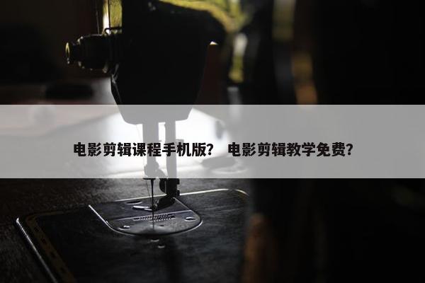 电影剪辑课程手机版？ 电影剪辑教学免费？