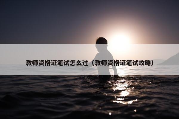 教师资格证笔试怎么过（教师资格证笔试攻略）