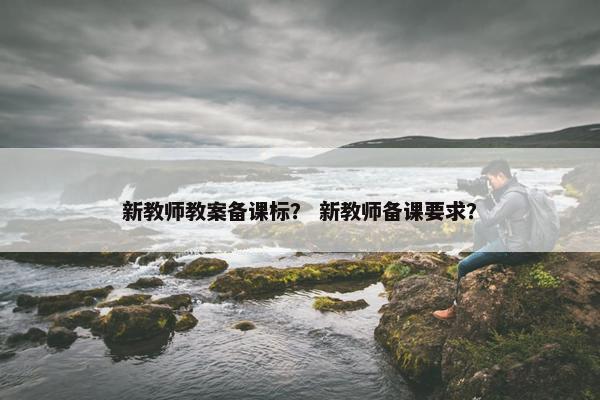新教师教案备课标? 新教师备课要求? 新教师教案备课标? 新教师备课要求?