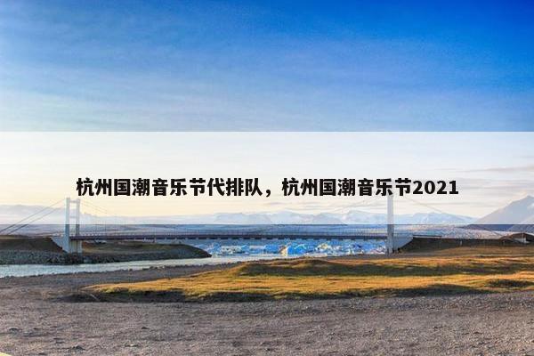杭州国潮音乐节代排队，杭州国潮音乐节2021