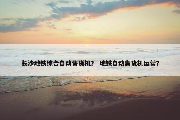 长沙地铁综合自动售货机？ 地铁自动售货机运营？