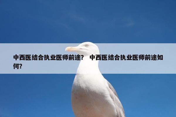 中西医结合执业医师前途? 中西医结合执业医师前途如何? 中西医结合执业医师前途? 中西医结合执业医师前途如何?