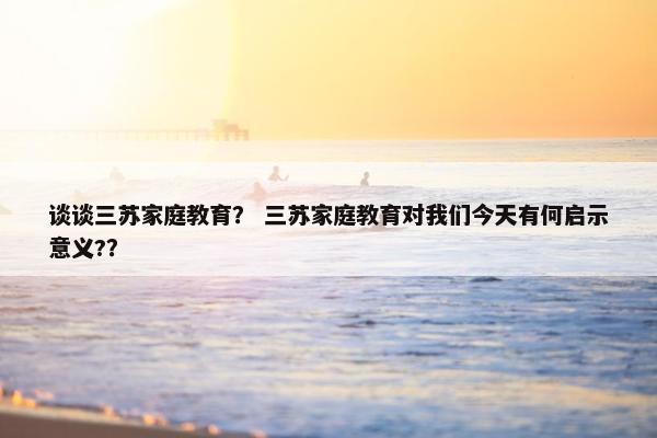谈谈三苏家庭教育？ 三苏家庭教育对我们今天有何启示意义?？