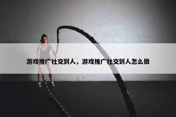 游戏推广社交到人，游戏推广社交到人怎么做