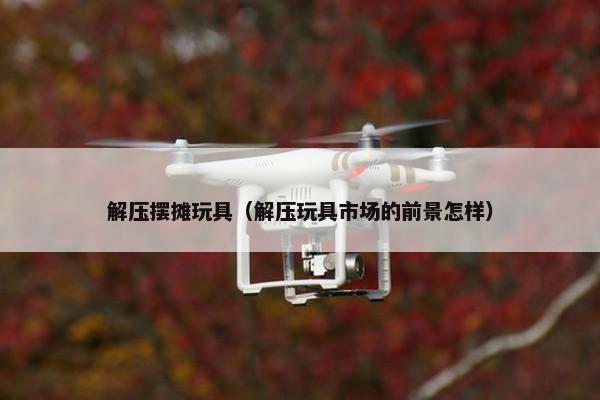 解压摆摊玩具（解压玩具市场的前景怎样）