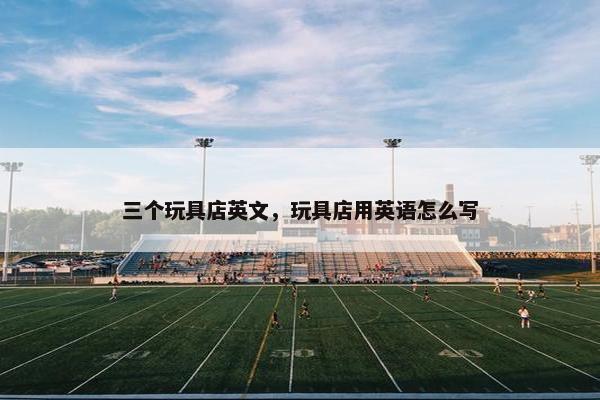 三个玩具店英文，玩具店用英语怎么写
