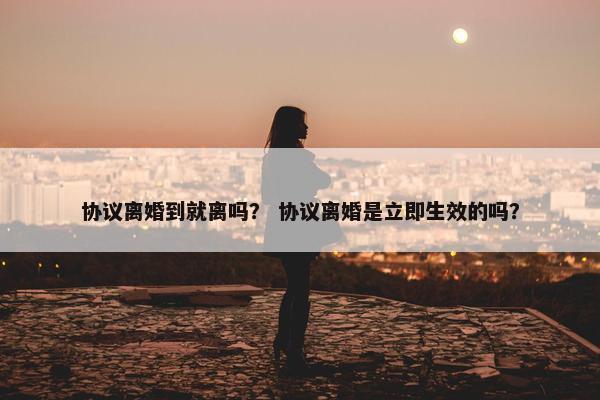 协议离婚到就离吗？ 协议离婚是立即生效的吗？