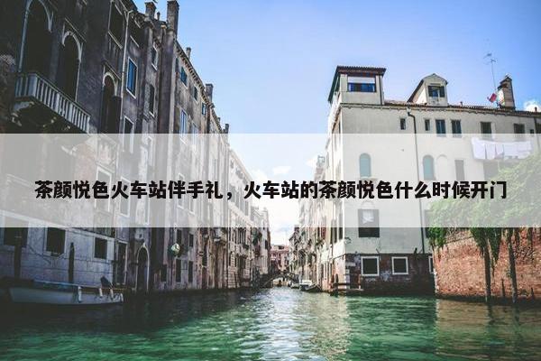 茶颜悦色火车站伴手礼，火车站的茶颜悦色什么时候开门