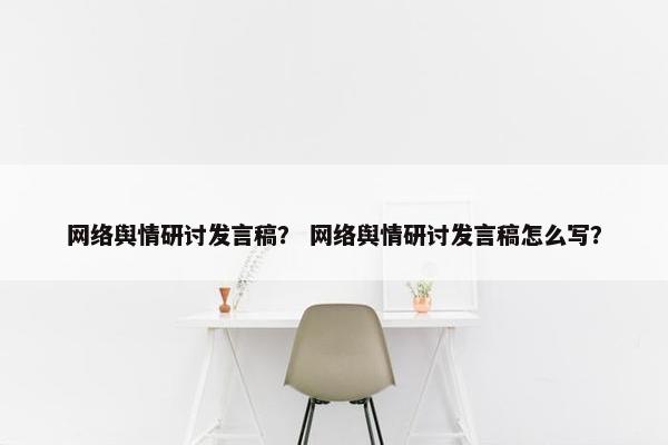 网络舆情研讨发言稿? 网络舆情研讨发言稿怎么写? 网络舆情研讨发言稿? 网络舆情研讨发言稿怎么写?
