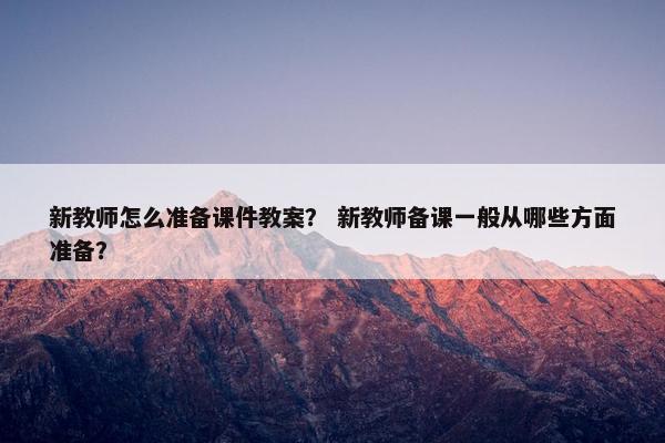 新教师怎么准备课件教案？ 新教师备课一般从哪些方面准备？