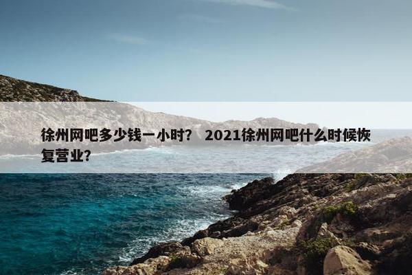徐州网吧多少钱一小时? 2021徐州网吧什么时候恢复营业? 徐州网吧多少钱一小时? 2021徐州网吧什么时候恢复营业?
