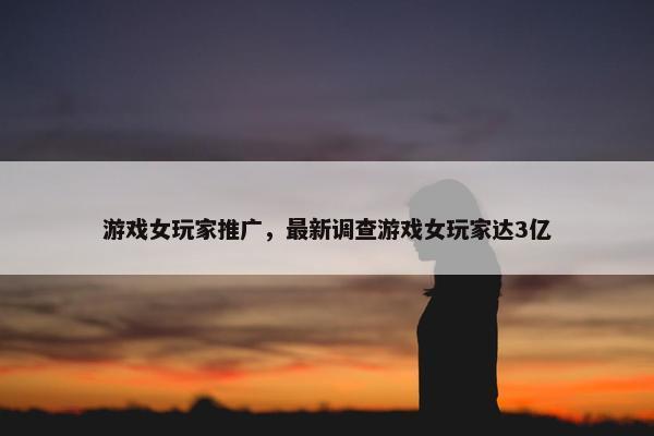 游戏女玩家推广，最新调查游戏女玩家达3亿