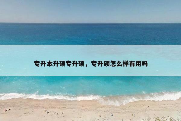 专升本升硕专升硕，专升硕怎么样有用吗