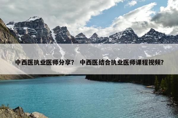 中西医执业医师分享？ 中西医结合执业医师课程视频？