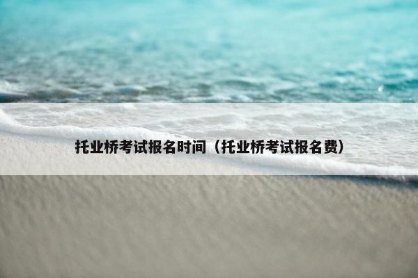 托业桥考试报名时间(托业桥考试报名费) 托业桥考试报名时间(托业桥考试报名费)