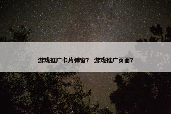 游戏推广卡片弹窗? 游戏推广页面? 游戏推广卡片弹窗? 游戏推广页面?