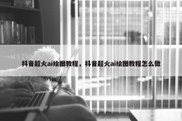 抖音超火ai绘图教程，抖音超火ai绘图教程怎么做