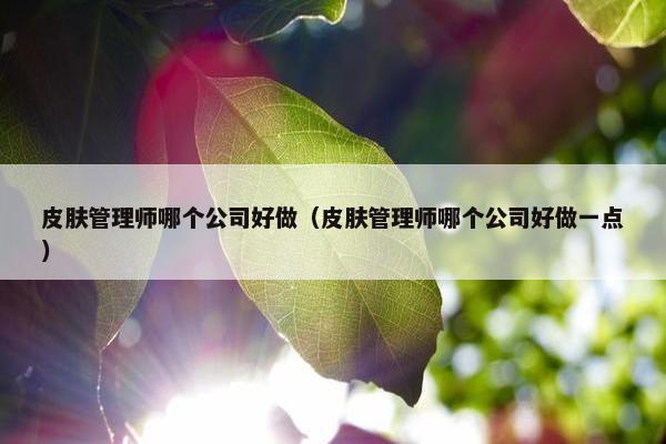 皮肤管理师哪个公司好做(皮肤管理师哪个公司好做一点) 皮肤管理师哪个公司好做(皮肤管理师哪个公司好做一点)