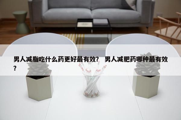 男人减脂吃什么药更好最有效？ 男人减肥药哪种最有效？