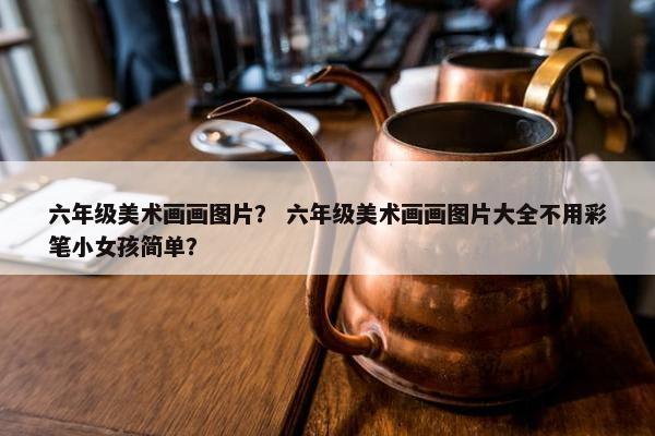六年级美术画画图片？ 六年级美术画画图片大全不用彩笔小女孩简单？