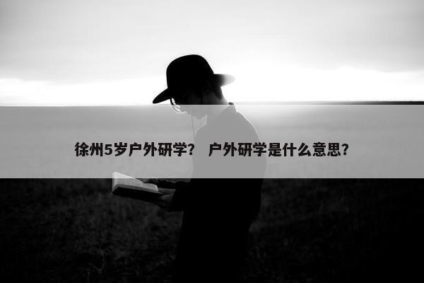 徐州5岁户外研学？ 户外研学是什么意思？