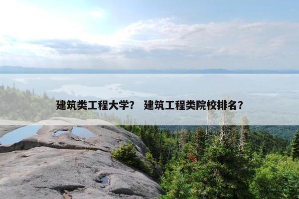 建筑类工程大学？ 建筑工程类院校排名？