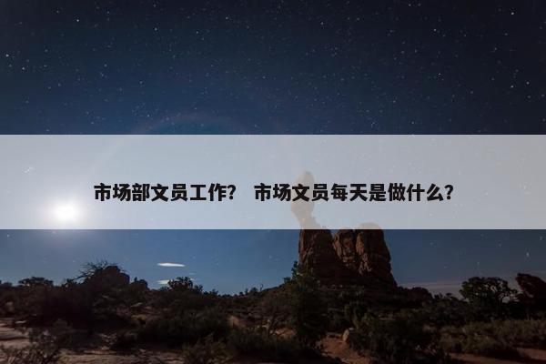 市场部文员工作？ 市场文员每天是做什么？