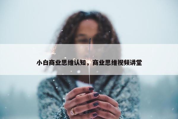 小白商业思维认知,商业思维视频讲堂 小白商业思维认知,商业思维视频讲堂