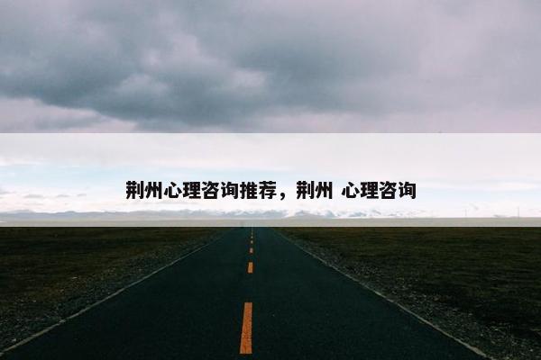 荆州心理咨询推荐，荆州 心理咨询