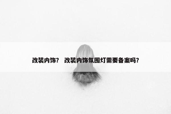 改装内饰？ 改装内饰氛围灯需要备案吗？