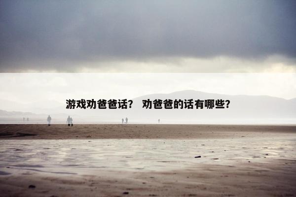 游戏劝爸爸话? 劝爸爸的话有哪些? 游戏劝爸爸话? 劝爸爸的话有哪些?
