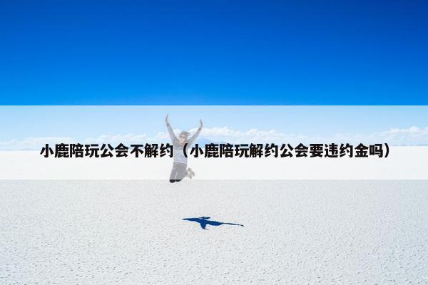 小鹿陪玩公会不解约（小鹿陪玩解约公会要违约金吗）