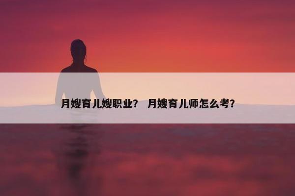 月嫂育儿嫂职业？ 月嫂育儿师怎么考？