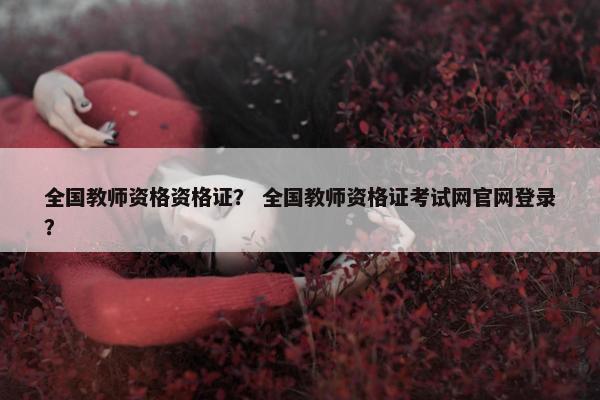 全国教师资格资格证? 全国教师资格证考试网官网登录? 全国教师资格资格证? 全国教师资格证考试网官网登录?