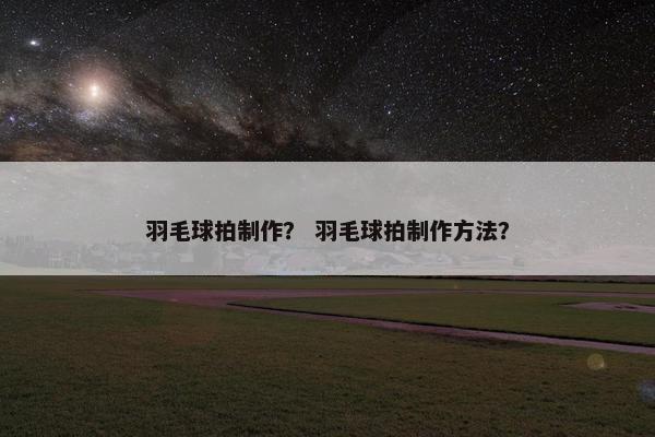 羽毛球拍制作？ 羽毛球拍制作方法？