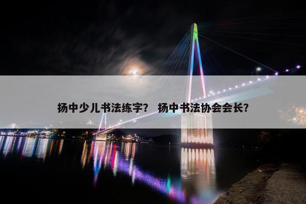 扬中少儿书法练字? 扬中书法协会会长? 扬中少儿书法练字? 扬中书法协会会长?