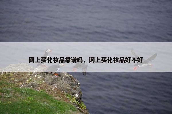 网上买化妆品靠谱吗,网上买化妆品好不好 网上买化妆品靠谱吗,网上买化妆品好不好