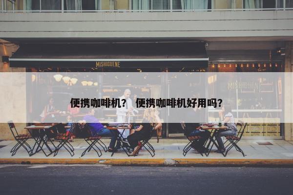 便携咖啡机? 便携咖啡机好用吗? 便携咖啡机? 便携咖啡机好用吗?