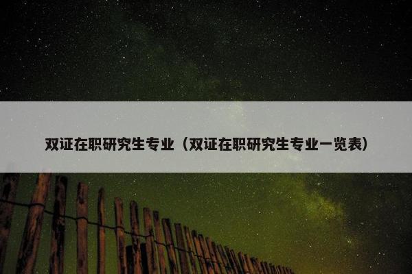 双证在职研究生专业（双证在职研究生专业一览表）