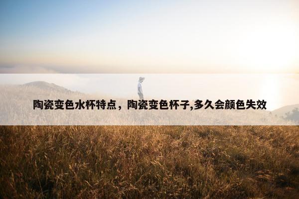 陶瓷变色水杯特点，陶瓷变色杯子,多久会颜色失效