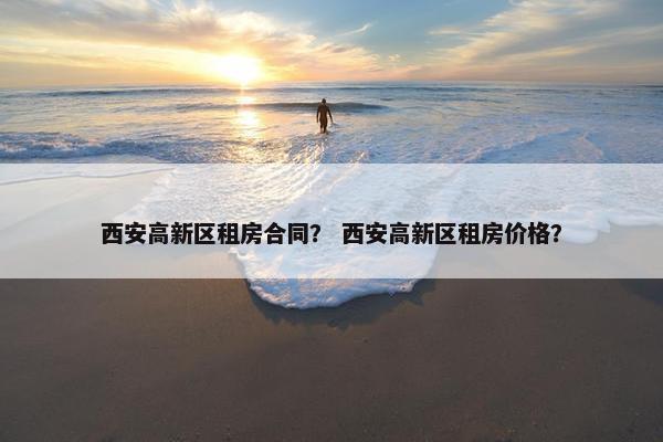 西安高新区租房合同？ 西安高新区租房价格？