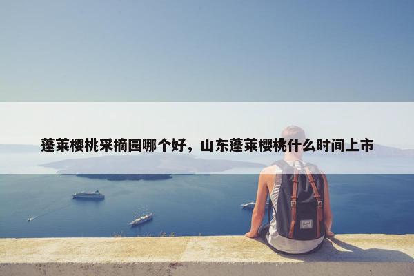 蓬莱樱桃采摘园哪个好,山东蓬莱樱桃什么时间上市 蓬莱樱桃采摘园哪个好,山东蓬莱樱桃什么时间上市